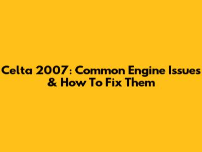 Celta 2007: Common Engine Issues & How To Fix Them