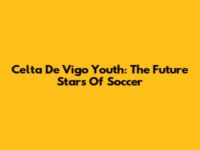 Celta De Vigo Youth: The Future Stars Of Soccer