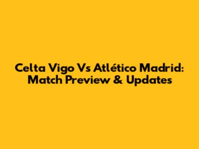 Celta Vigo Vs Atlético Madrid: Match Preview & Updates