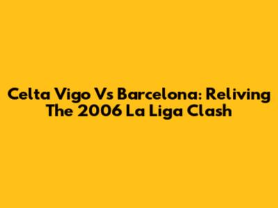 Celta Vigo Vs Barcelona: Reliving The 2006 La Liga Clash