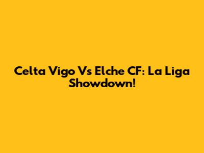 Celta Vigo Vs Elche CF: La Liga Showdown!