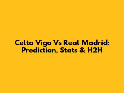 Celta Vigo Vs Real Madrid: Prediction, Stats & H2H