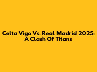 Celta Vigo Vs. Real Madrid 2025: A Clash Of Titans