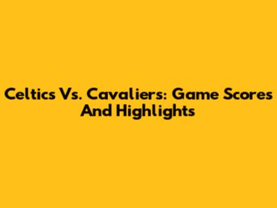 Celtics Vs. Cavaliers: Game Scores And Highlights