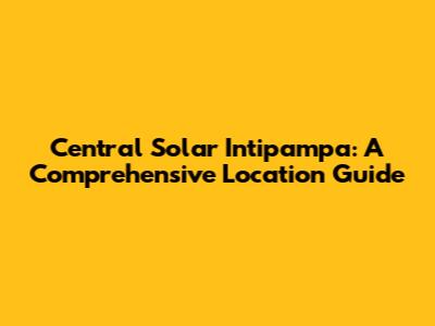 Central Solar Intipampa: A Comprehensive Location Guide