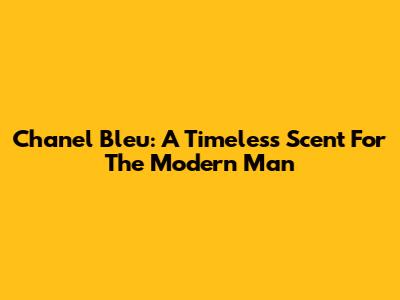 Chanel Bleu: A Timeless Scent For The Modern Man
