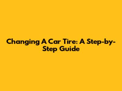 Changing A Car Tire: A Step-by-Step Guide