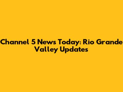 Channel 5 News Today: Rio Grande Valley Updates
