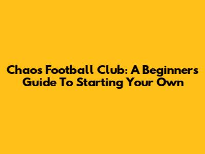 Chaos Football Club: A Beginner's Guide To Starting Your Own