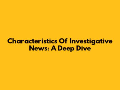 Characteristics Of Investigative News: A Deep Dive