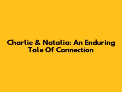 Charlie & Natalia: An Enduring Tale Of Connection