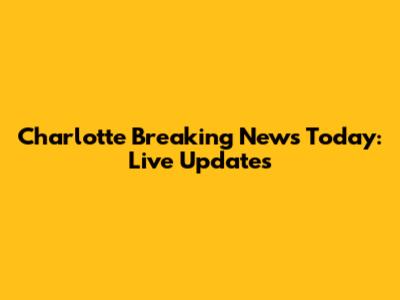 Charlotte Breaking News Today: Live Updates