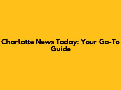 Charlotte News Today: Your Go-To Guide
