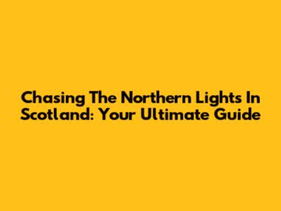 Chasing The Northern Lights In Scotland: Your Ultimate Guide