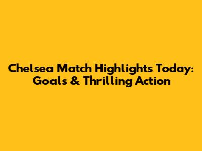 Chelsea Match Highlights Today: Goals & Thrilling Action