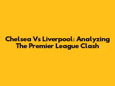 Chelsea Vs Liverpool: Analyzing The Premier League Clash