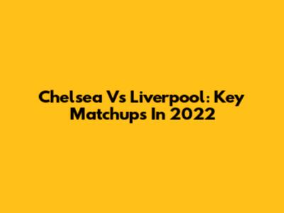 Chelsea Vs Liverpool: Key Matchups In 2022