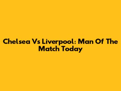 Chelsea Vs Liverpool: Man Of The Match Today