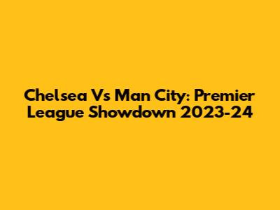 Chelsea Vs Man City: Premier League Showdown 2023-24