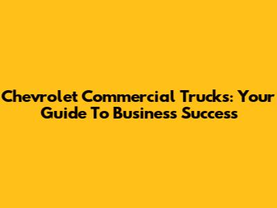 Chevrolet Commercial Trucks: Your Guide To Business Success