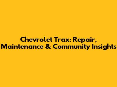 Chevrolet Trax: Repair, Maintenance & Community Insights