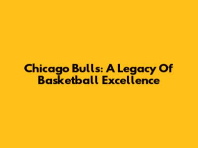Chicago Bulls: A Legacy Of Basketball Excellence