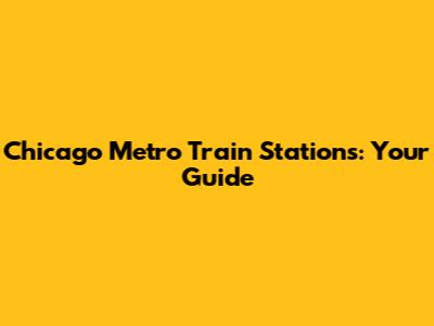 Chicago Metro Train Stations: Your Guide