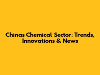 China's Chemical Sector: Trends, Innovations & News