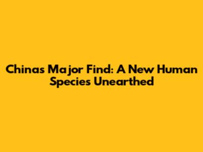 China's Major Find: A New Human Species Unearthed
