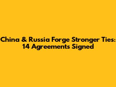 China & Russia Forge Stronger Ties: 14 Agreements Signed