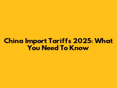 China Import Tariffs 2025: What You Need To Know
