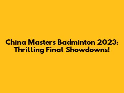 China Masters Badminton 2023: Thrilling Final Showdowns!