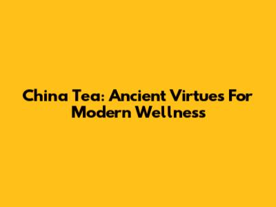 China Tea: Ancient Virtues For Modern Wellness