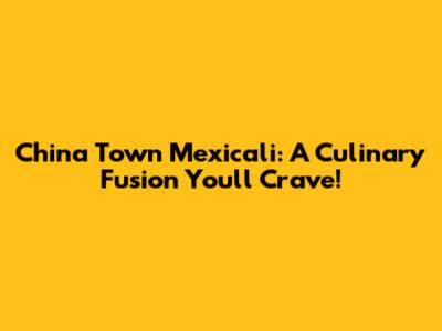 China Town Mexicali: A Culinary Fusion You'll Crave!