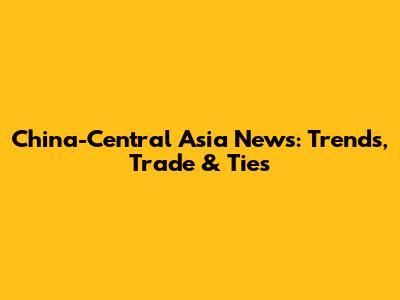 China-Central Asia News: Trends, Trade & Ties
