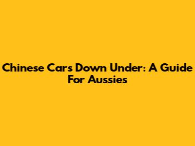 Chinese Cars Down Under: A Guide For Aussies