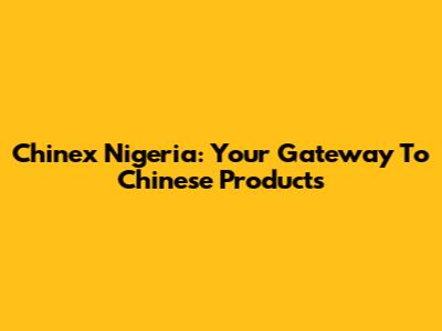 Chinex Nigeria: Your Gateway To Chinese Products