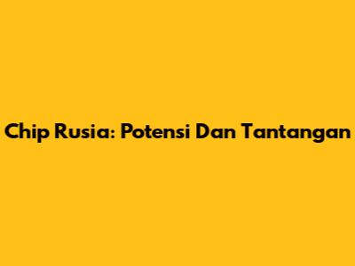 Chip Rusia: Potensi Dan Tantangan