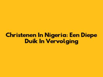 Christenen In Nigeria: Een Diepe Duik In Vervolging