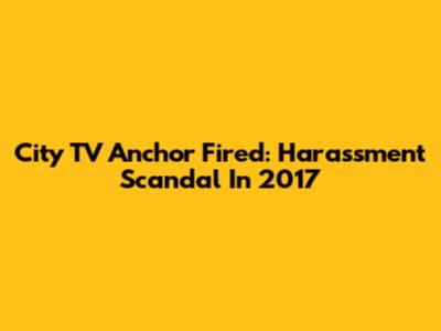 City TV Anchor Fired: Harassment Scandal In 2017
