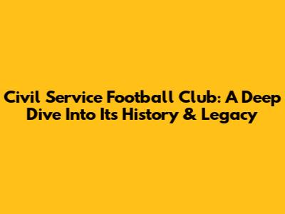 Civil Service Football Club: A Deep Dive Into Its History & Legacy