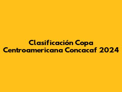 Clasificación Copa Centroamericana Concacaf 2024