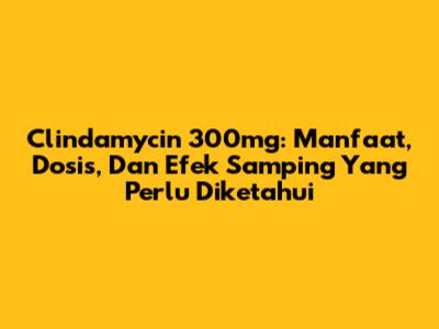 Clindamycin 300mg: Manfaat, Dosis, Dan Efek Samping Yang Perlu Diketahui