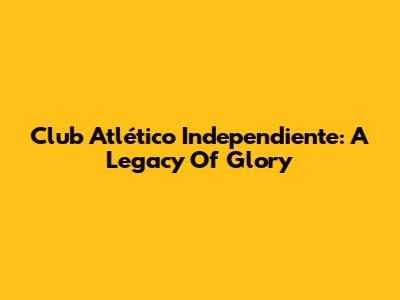Club Atlético Independiente: A Legacy Of Glory