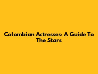 Colombian Actresses: A Guide To The Stars
