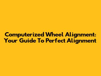 Computerized Wheel Alignment: Your Guide To Perfect Alignment
