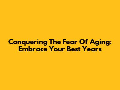 Conquering The Fear Of Aging: Embrace Your Best Years