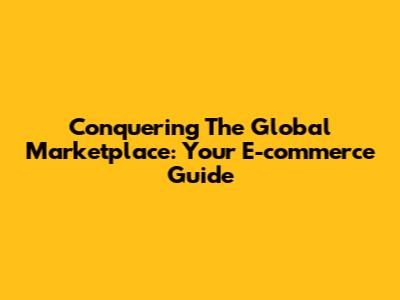 Conquering The Global Marketplace: Your E-commerce Guide