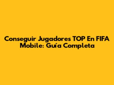 Conseguir Jugadores TOP En FIFA Mobile: Guía Completa