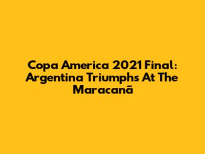 Copa America 2021 Final: Argentina Triumphs At The Maracanã